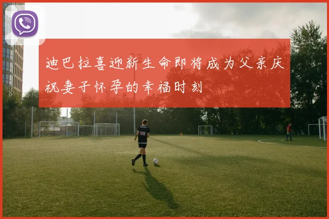 迪巴拉喜迎新生命即将成为父亲庆祝妻子怀孕的幸福时刻