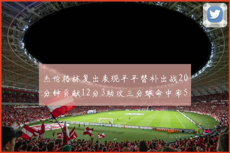 杰伦格林复出表现平平替补出战20分钟贡献12分3助攻三分球命中率50