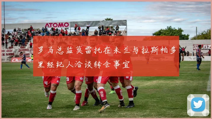 罗马总监莫雷托在米兰与拉斯帕多里经纪人洽谈转会事宜