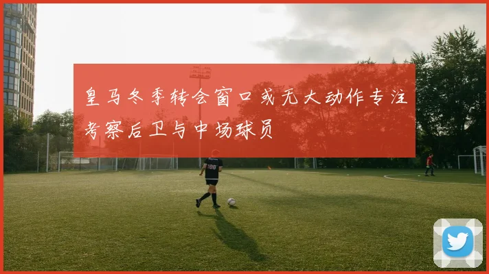 皇马冬季转会窗口或无大动作专注考察后卫与中场球员