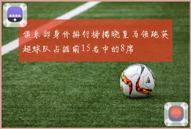 俱乐部身价排行榜揭晓皇马领跑英超球队占据前15名中的8席