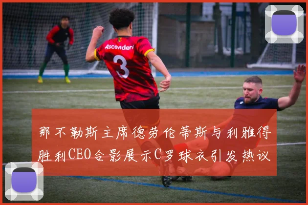 那不勒斯主席德劳伦蒂斯与利雅得胜利CEO合影展示C罗球衣引发热议