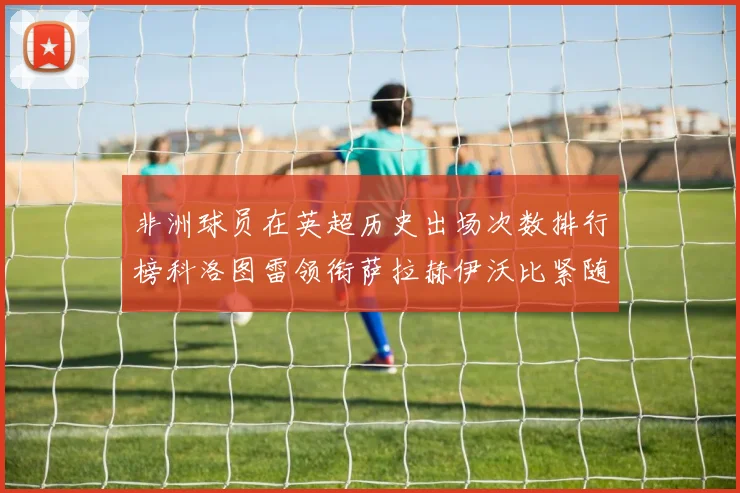 非洲球员在英超历史出场次数排行榜科洛图雷领衔萨拉赫伊沃比紧随其后