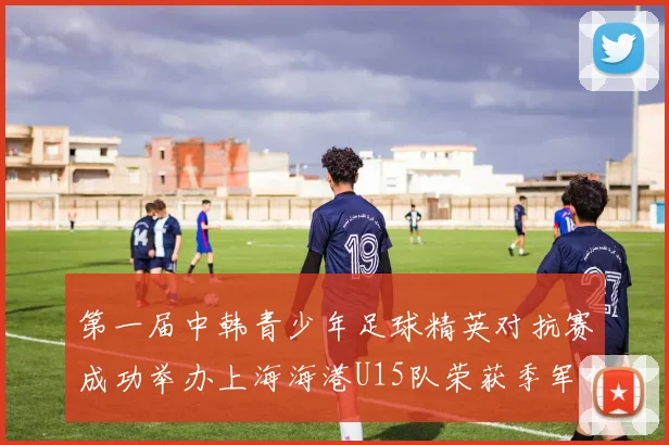 第一届中韩青少年足球精英对抗赛成功举办上海海港U15队荣获季军佳绩