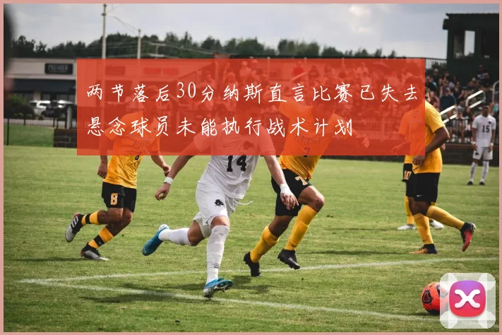 两节落后30分纳斯直言比赛已失去悬念球员未能执行战术计划