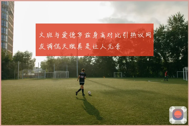 文班与爱德华兹身高对比引热议网友调侃天赋真是让人无奈