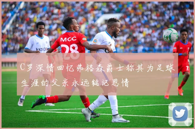 C罗深情回忆弗格森爵士称其为足球生涯的父亲永远铭记恩情