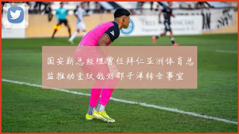 国安新总经理曾任拜仁亚洲体育总监推动金玟哉刘邵子洋转会事宜