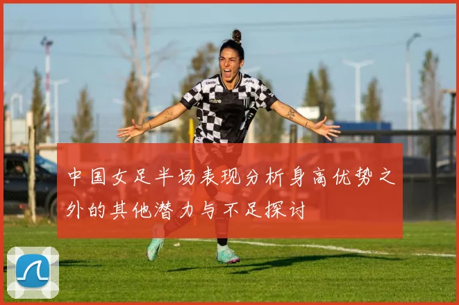 中国女足半场表现分析身高优势之外的其他潜力与不足探讨