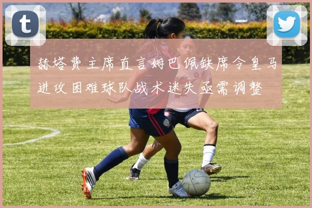 赫塔费主席直言姆巴佩缺席令皇马进攻困难球队战术迷失亟需调整