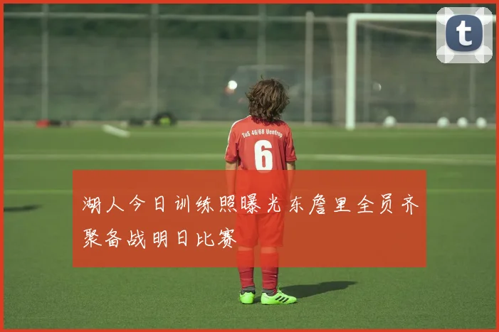 湖人今日训练照曝光东詹里全员齐聚备战明日比赛