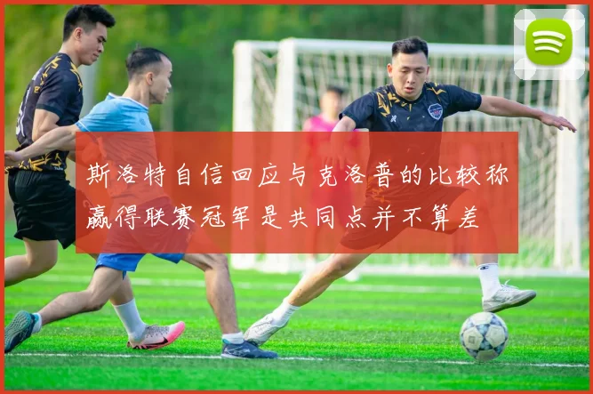 斯洛特自信回应与克洛普的比较称赢得联赛冠军是共同点并不算差