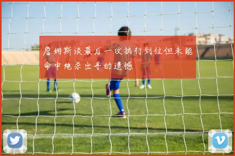 詹姆斯谈最后一攻执行到位但未能命中绝杀出手的遗憾