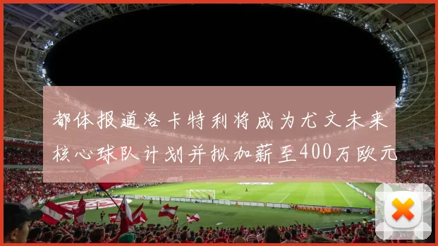 都体报道洛卡特利将成为尤文未来核心球队计划并拟加薪至400万欧元