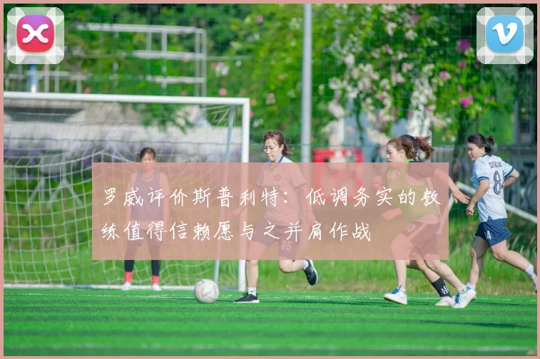 罗威评价斯普利特：低调务实的教练值得信赖愿与之并肩作战