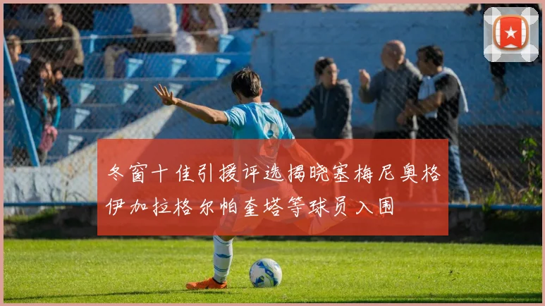 冬窗十佳引援评选揭晓塞梅尼奥格伊加拉格尔帕奎塔等球员入围