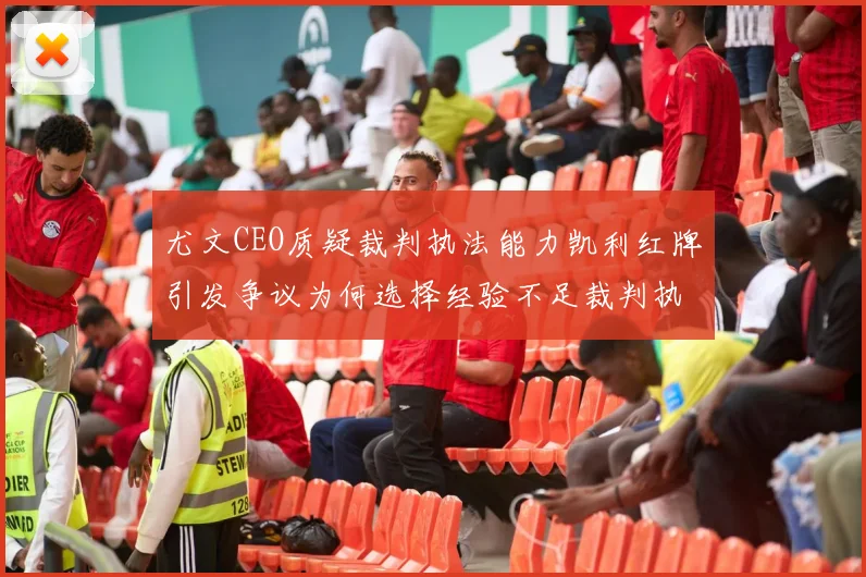 尤文CEO质疑裁判执法能力凯利红牌引发争议为何选择经验不足裁判执法欧冠比赛